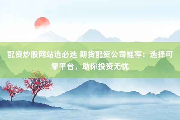 配资炒股网站选必选 期货配资公司推荐：选择可靠平台，助你投资无忧