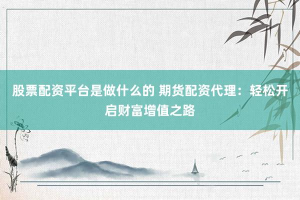 股票配资平台是做什么的 期货配资代理：轻松开启财富增值之路