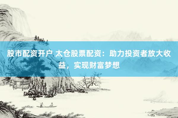 股市配资开户 太仓股票配资：助力投资者放大收益，实现财富梦想