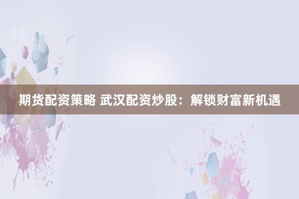 期货配资策略 武汉配资炒股：解锁财富新机遇