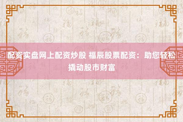 配资实盘网上配资炒股 福辰股票配资：助您轻松撬动股市财富