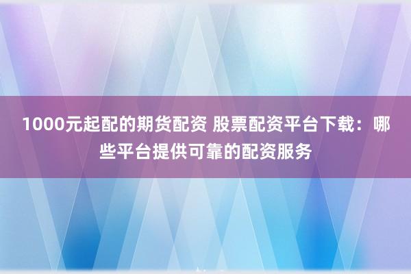 1000元起配的期货配资 股票配资平台下载：哪些平台提供可靠的配资服务