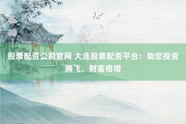 股票配资公司官网 大连股票配资平台：助您投资腾飞，财富倍增