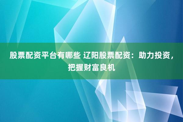 股票配资平台有哪些 辽阳股票配资：助力投资，把握财富良机
