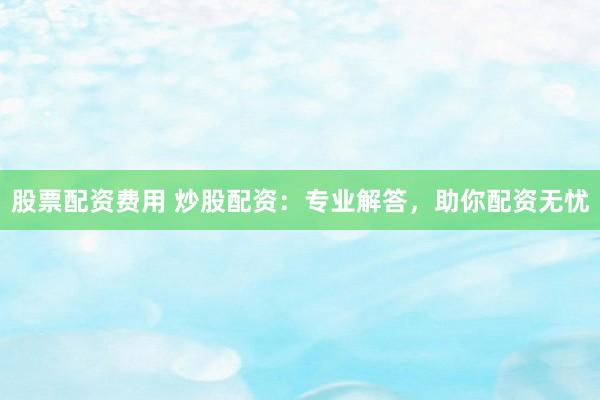 股票配资费用 炒股配资：专业解答，助你配资无忧