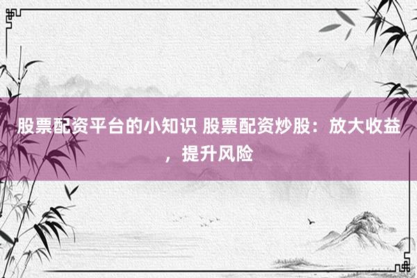 股票配资平台的小知识 股票配资炒股：放大收益，提升风险