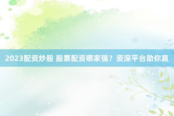 2023配资炒股 股票配资哪家强？资深平台助你赢