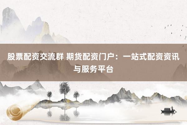 股票配资交流群 期货配资门户：一站式配资资讯与服务平台