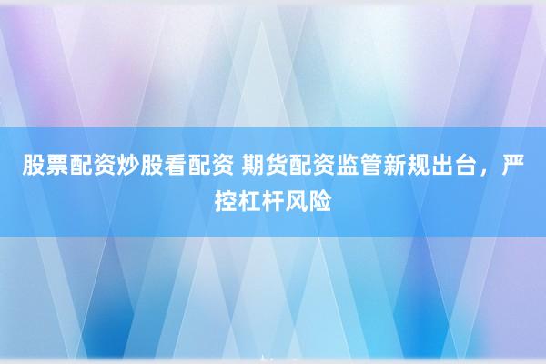 股票配资炒股看配资 期货配资监管新规出台，严控杠杆风险