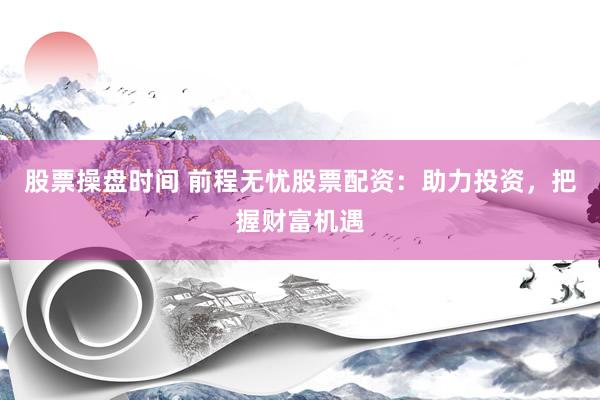 股票操盘时间 前程无忧股票配资：助力投资，把握财富机遇