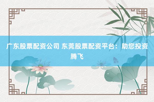 广东股票配资公司 东莞股票配资平台：助您投资腾飞