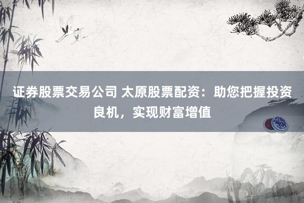 证券股票交易公司 太原股票配资：助您把握投资良机，实现财富增值