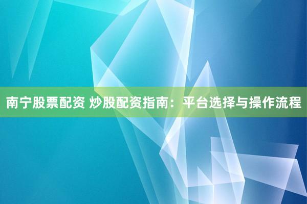 南宁股票配资 炒股配资指南：平台选择与操作流程