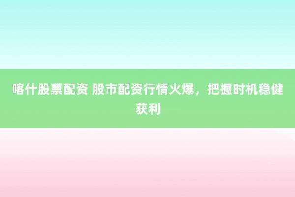 喀什股票配资 股市配资行情火爆，把握时机稳健获利