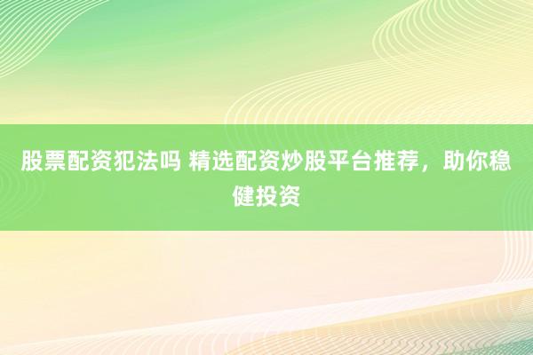 股票配资犯法吗 精选配资炒股平台推荐，助你稳健投资