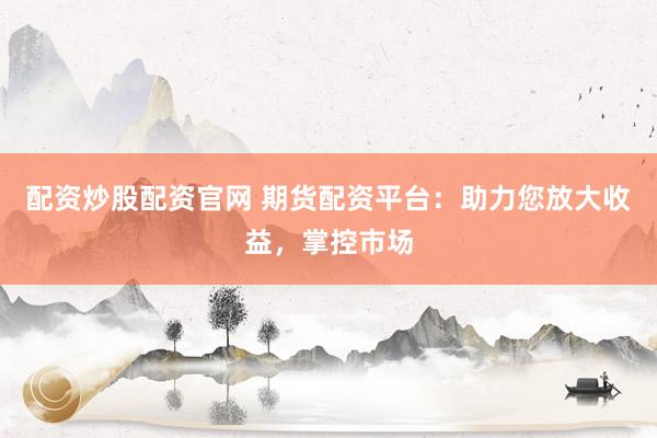 配资炒股配资官网 期货配资平台：助力您放大收益，掌控市场