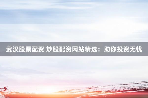 武汉股票配资 炒股配资网站精选：助你投资无忧