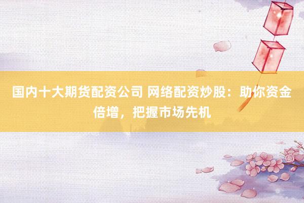 国内十大期货配资公司 网络配资炒股：助你资金倍增，把握市场先机